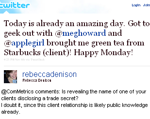 Image - Twitter - tweet by @Rebecca Denison - Today is already an amazing day. Got to geek out with @meghoward and @applegirl brought me green tea from Starbucks (client)! Happy Monday! @ComMetrics comments: Is revealing the name of one of your clients disclosing a trade secret? I doubt it, since this client relationship is likely public knowledge already.